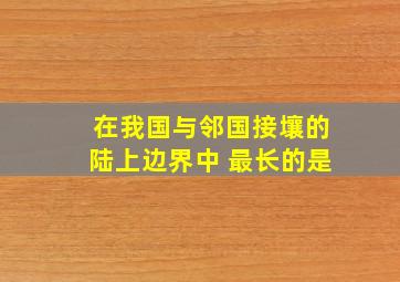 在我国与邻国接壤的陆上边界中 最长的是